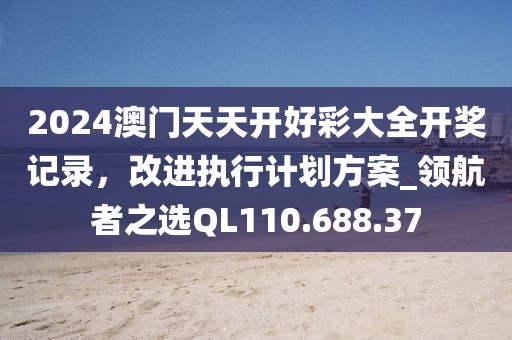 2024澳门天天开好彩大全开奖记录，改进执行计划方案_领航者之选QL110.688.37