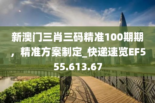新澳门三肖三码精准100期期，精准方案制定_快递速览EF555.613.67