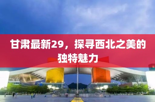 甘肃最新29，探寻西北之美的独特魅力