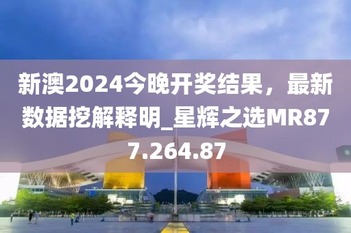 新澳2024今晚开奖结果，最新数据挖解释明_星辉之选MR877.264.87