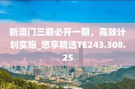 新澳门三期必开一期，高效计划实施_悠享精选TE243.308.25
