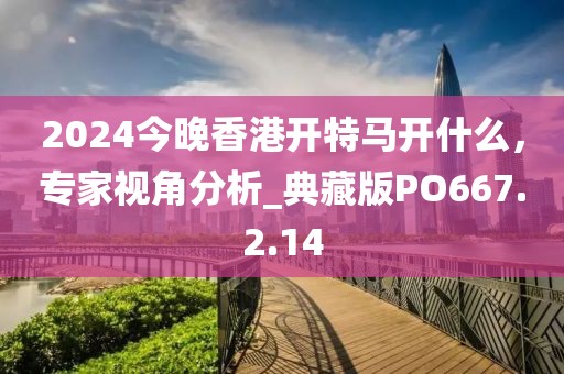 2024今晚香港开特马开什么，专家视角分析_典藏版PO667.2.14