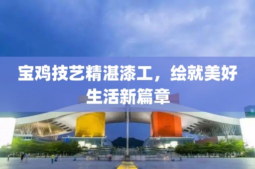 宝鸡技艺精湛漆工，绘就美好生活新篇章