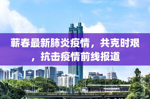 蕲春最新肺炎疫情，共克时艰，抗击疫情前线报道