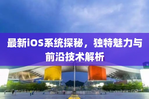 最新iOS系统探秘，独特魅力与前沿技术解析