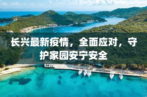 长兴最新疫情，全面应对，守护家园安宁安全