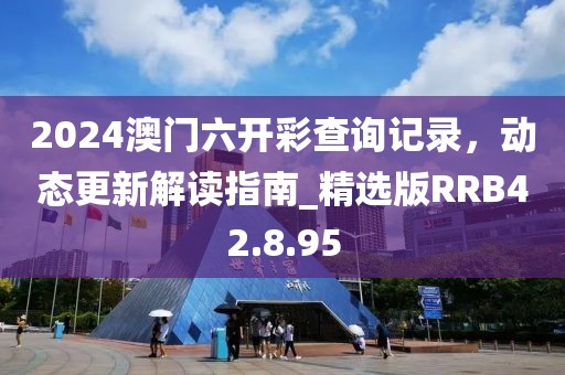 2024澳门六开彩查询记录，动态更新解读指南_精选版RRB42.8.95