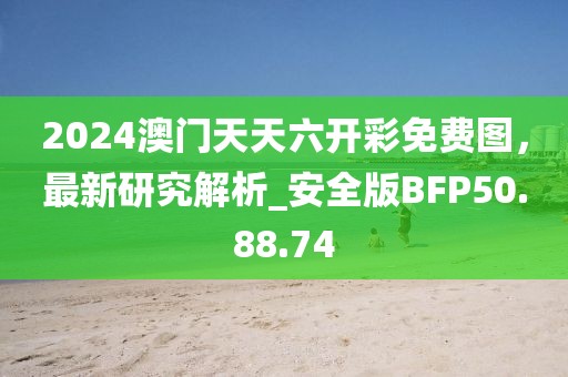 2024澳门天天六开彩免费图，最新研究解析_安全版BFP50.88.74