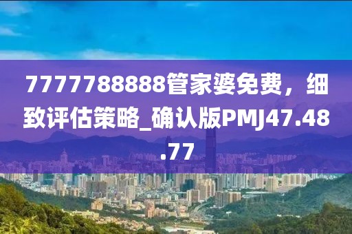 7777788888管家婆免费，细致评估策略_确认版PMJ47.48.77