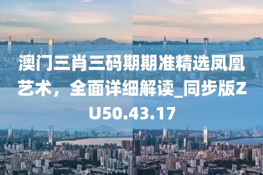 澳门三肖三码期期准精选凤凰艺术，全面详细解读_同步版ZU50.43.17