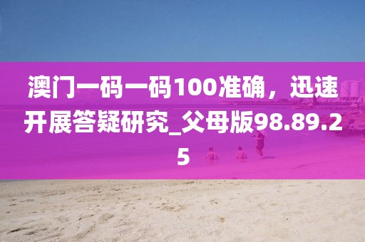 澳门一码一码100准确，迅速开展答疑研究_父母版98.89.25