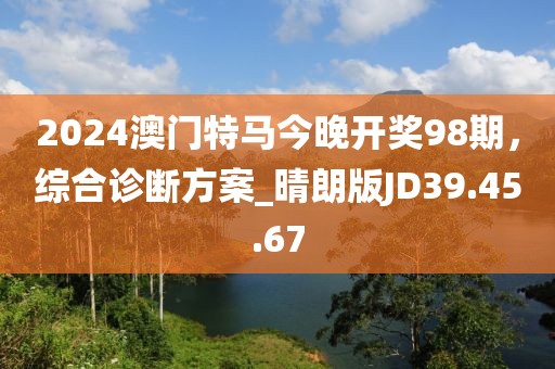 2024澳门特马今晚开奖98期，综合诊断方案_晴朗版JD39.45.67