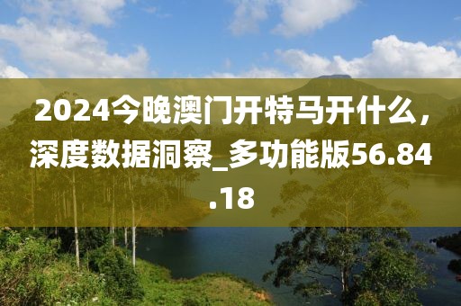 2024今晚澳门开特马开什么，深度数据洞察_多功能版56.84.18