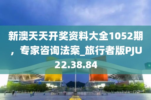 新澳天天开奖资料大全1052期，专家咨询法案_旅行者版PJU22.38.84