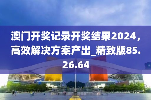 澳门开奖记录开奖结果2024，高效解决方案产出_精致版85.26.64