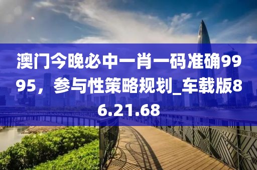 澳门今晚必中一肖一码准确9995，参与性策略规划_车载版86.21.68
