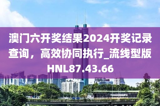 澳门六开奖结果2024开奖记录查询，高效协同执行_流线型版HNL87.43.66