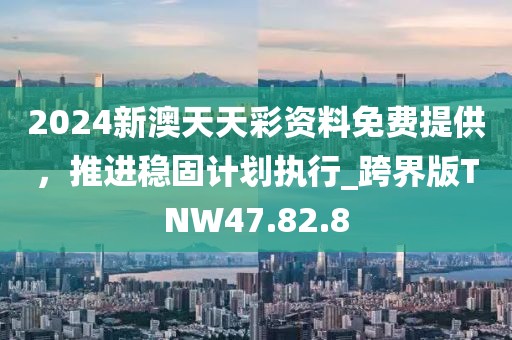 2024新澳天天彩资料免费提供，推进稳固计划执行_跨界版TNW47.82.8