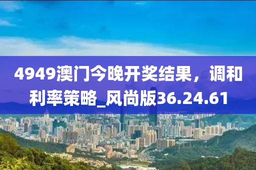 4949澳门今晚开奖结果，调和利率策略_风尚版36.24.61