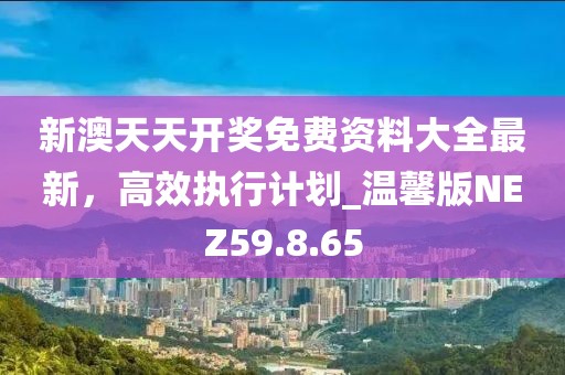 新澳天天开奖免费资料大全最新，高效执行计划_温馨版NEZ59.8.65