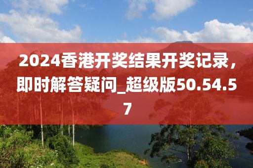 2024香港开奖结果开奖记录，即时解答疑问_超级版50.54.57