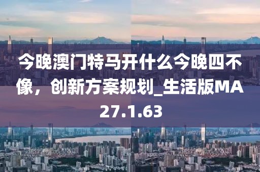 今晚澳门特马开什么今晚四不像，创新方案规划_生活版MA27.1.63