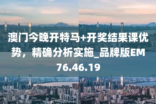 澳门今晚开特马+开奖结果课优势，精确分析实施_品牌版EM76.46.19