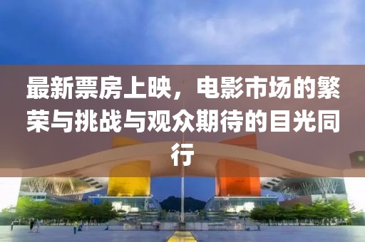 最新票房上映，电影市场的繁荣与挑战与观众期待的目光同行