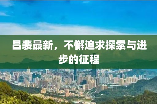 昌裴最新，不懈追求探索与进步的征程