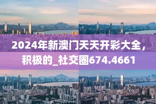 2024年新澳门天天开彩大全，积极的_社交圈674.4661