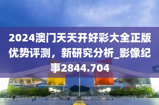 2024澳门天天开好彩大全正版优势评测，新研究分析_影像纪事2844.704