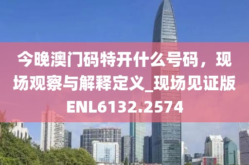 今晚澳门码特开什么号码，现场观察与解释定义_现场见证版ENL6132.2574