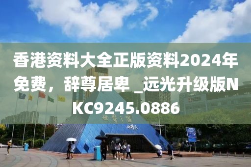 香港资料大全正版资料2024年免费，辞尊居卑 _远光升级版NKC9245.0886