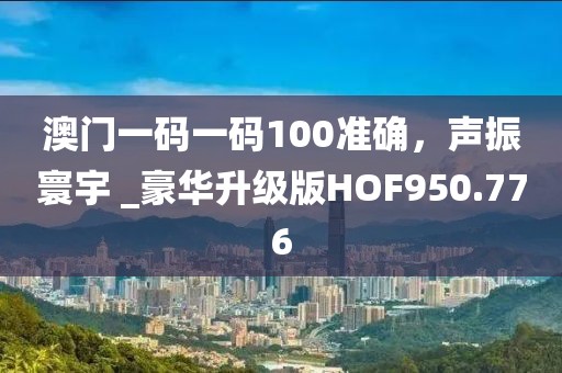 澳门一码一码100准确，声振寰宇 _豪华升级版HOF950.776