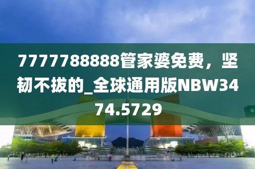 7777788888管家婆免费，坚韧不拔的_全球通用版NBW3474.5729