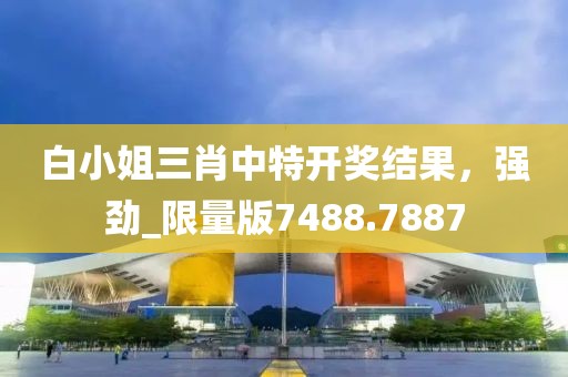 白小姐三肖中特开奖结果，强劲_限量版7488.7887