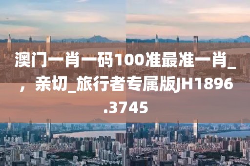 澳门一肖一码100准最准一肖_，亲切_旅行者专属版JH1896.3745