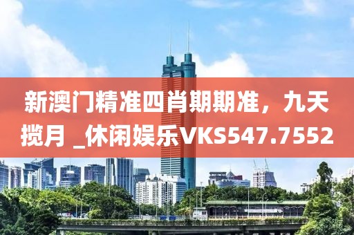 新澳门精准四肖期期准，九天揽月 _休闲娱乐VKS547.7552
