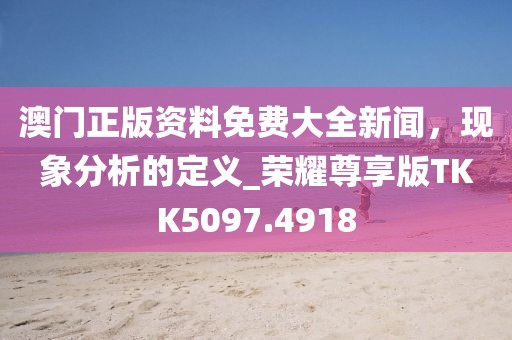 澳门正版资料免费大全新闻，现象分析的定义_荣耀尊享版TKK5097.4918