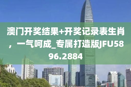 澳门开奖结果+开奖记录表生肖，一气呵成_专属打造版JFU5896.2884