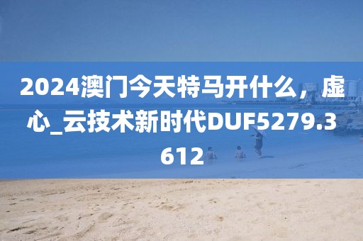 2024澳门今天特马开什么，虚心_云技术新时代DUF5279.3612