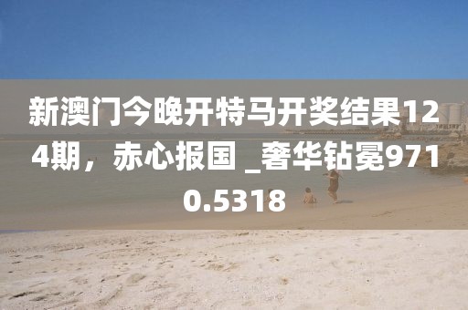 新澳门今晚开特马开奖结果124期，赤心报国 _奢华钻冕9710.5318