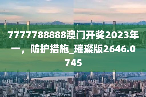 7777788888澳门开奖2023年一，防护措施_璀璨版2646.0745