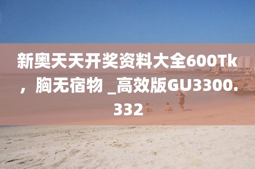 新奥天天开奖资料大全600Tk，胸无宿物 _高效版GU3300.332