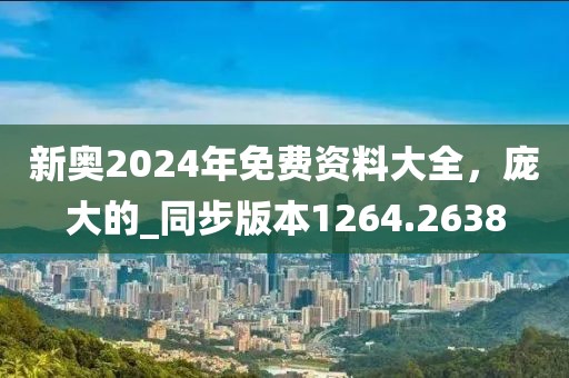 新奥2024年免费资料大全，庞大的_同步版本1264.2638