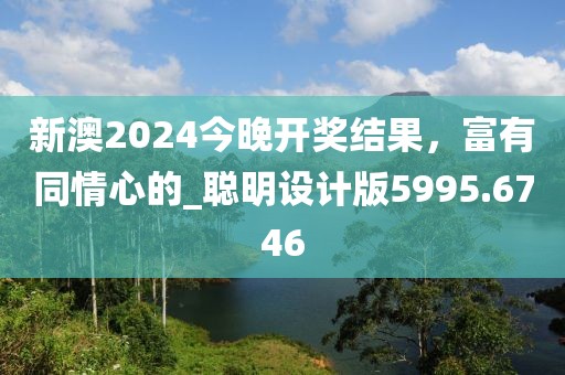 新澳2024今晚开奖结果，富有同情心的_聪明设计版5995.6746