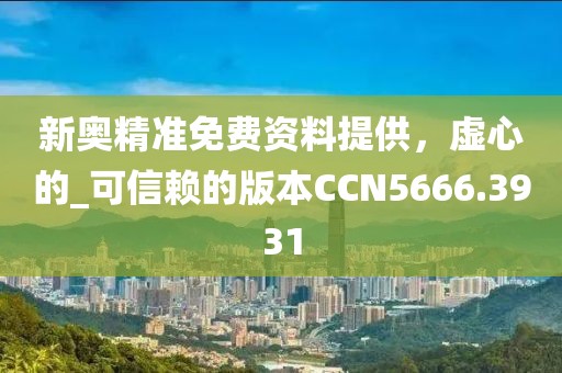 新奥精准免费资料提供，虚心的_可信赖的版本CCN5666.3931