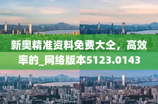 新奥精准资料免费大仝，高效率的_网络版本5123.0143