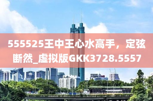 555525王中王心水高手，定弦断然_虚拟版GKK3728.5557