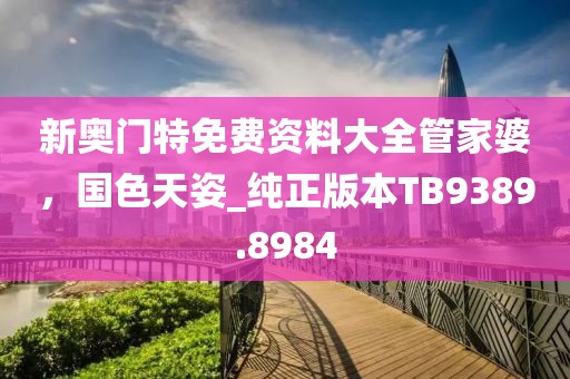 新奥门特免费资料大全管家婆，国色天姿_纯正版本TB9389.8984